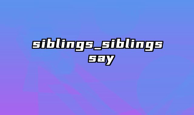 siblings_siblings say