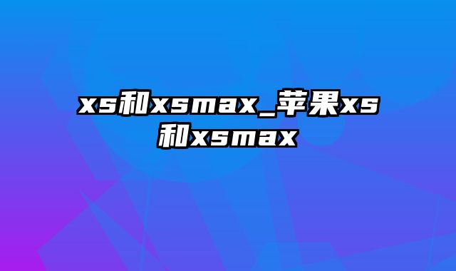 xs和xsmax_苹果xs和xsmax