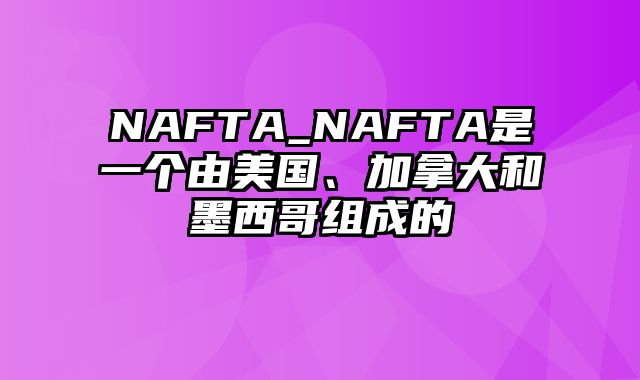 NAFTA_NAFTA是一个由美国、加拿大和墨西哥组成的