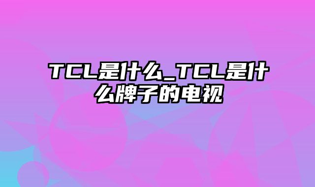 TCL是什么_TCL是什么牌子的电视