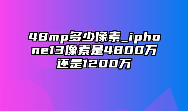 48mp多少像素_iphone13像素是4800万还是1200万