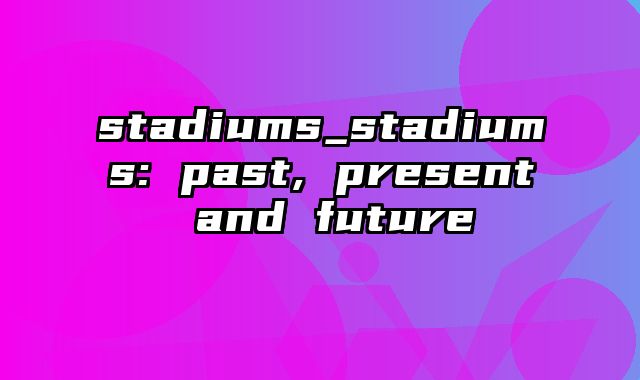 stadiums_stadiums: past, present and future