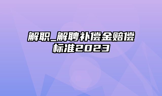 解职_解聘补偿金赔偿标准2023