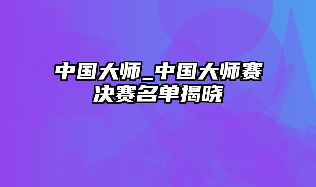 中国大师_中国大师赛决赛名单揭晓