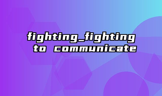 fighting_fighting to communicate
