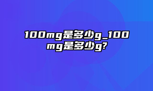 100mg是多少g_100mg是多少g?